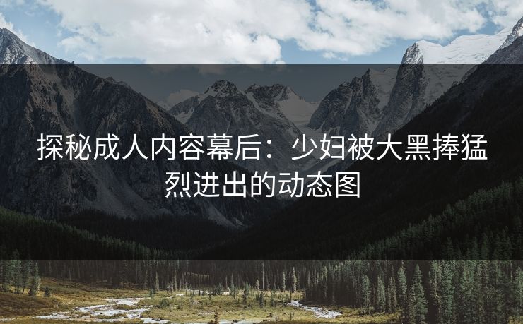 探秘成人内容幕后：少妇被大黑捧猛烈进出的动态图