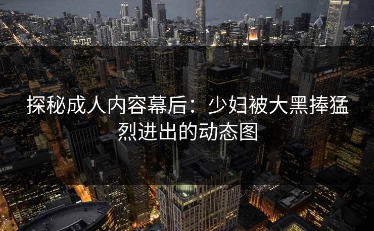 探秘成人内容幕后：少妇被大黑捧猛烈进出的动态图