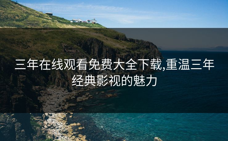 三年在线观看免费大全下载,重温三年经典影视的魅力