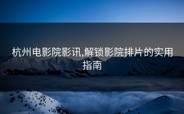 杭州电影院影讯,解锁影院排片的实用指南