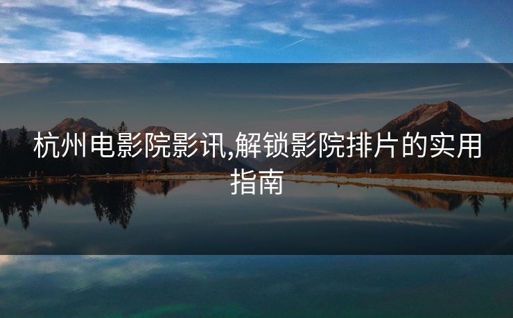 杭州电影院影讯,解锁影院排片的实用指南