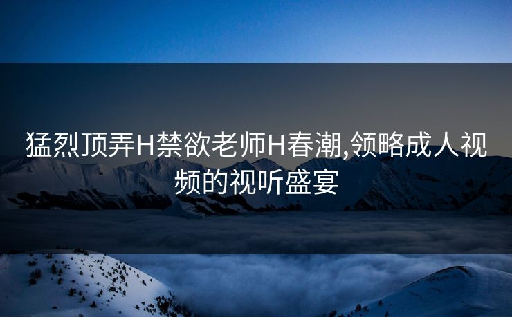猛烈顶弄H禁欲老师H春潮,领略成人视频的视听盛宴