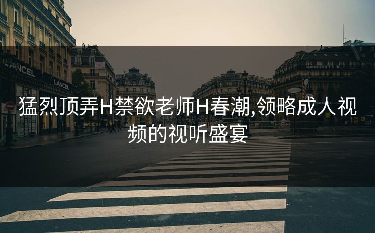 猛烈顶弄H禁欲老师H春潮,领略成人视频的视听盛宴