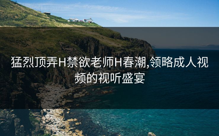 猛烈顶弄H禁欲老师H春潮,领略成人视频的视听盛宴
