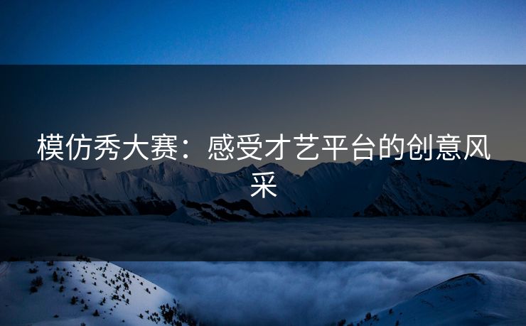 模仿秀大赛:感受才艺平台的创意风采 模仿秀大赛:感受才艺平台的创意风采