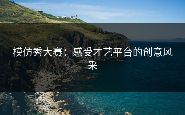 模仿秀大赛:感受才艺平台的创意风采 模仿秀大赛:感受才艺平台的创意风采