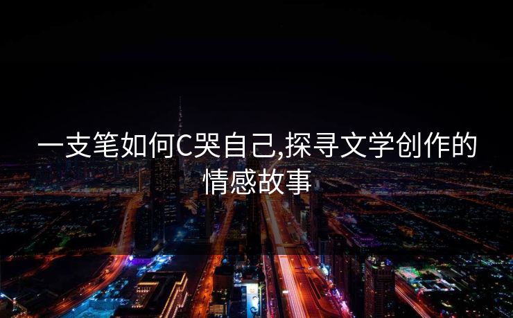 一支笔如何C哭自己,探寻文学创作的情感故事
