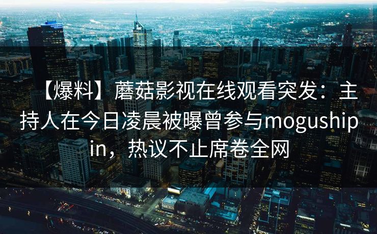 【爆料】蘑菇影视在线观看突发:主持人在今日凌晨被曝曾参与mogushipin,热议不止席卷全网 【爆料】蘑菇影视在线观看突发:主持人在今日凌晨被曝曾参与mogushipin,热议不止席卷全网