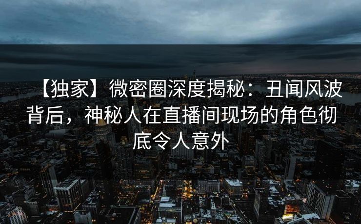 【独家】微密圈深度揭秘：丑闻风波背后，神秘人在直播间现场的角色彻底令人意外
