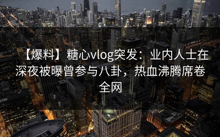 【爆料】糖心vlog突发：业内人士在深夜被曝曾参与八卦，热血沸腾席卷全网