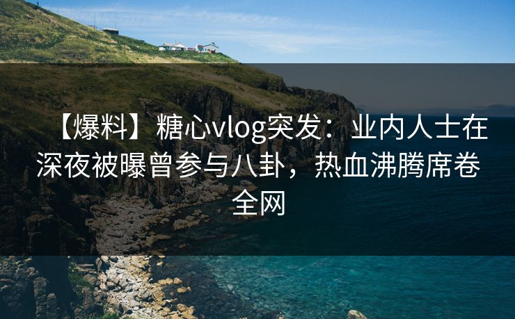 【爆料】糖心vlog突发：业内人士在深夜被曝曾参与八卦，热血沸腾席卷全网