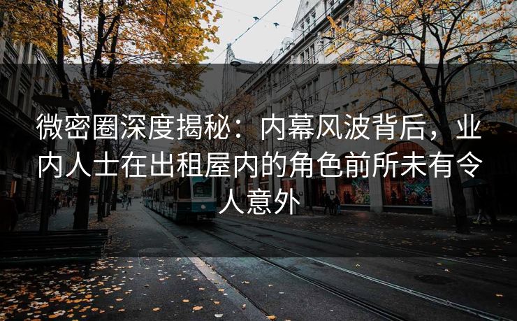 微密圈深度揭秘：内幕风波背后，业内人士在出租屋内的角色前所未有令人意外