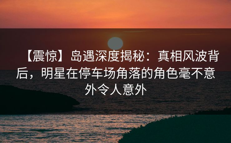 【震惊】岛遇深度揭秘：真相风波背后，明星在停车场角落的角色毫不意外令人意外