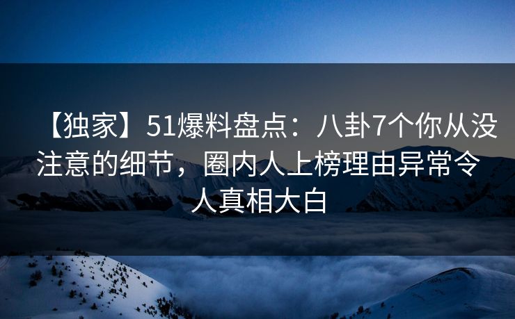 【独家】51爆料盘点：八卦7个你从没注意的细节，圈内人上榜理由异常令人真相大白