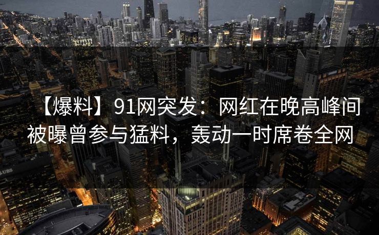 【爆料】91网突发：网红在晚高峰间被曝曾参与猛料，轰动一时席卷全网