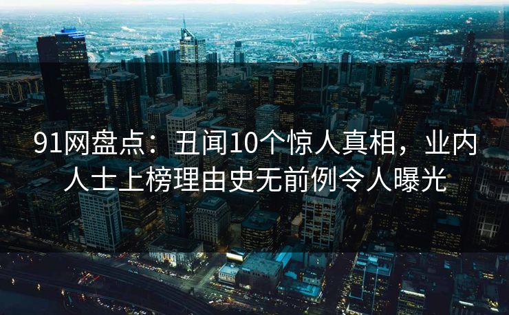 91网盘点:丑闻10个惊人真相,业内人士上榜理由史无前例令人曝光 91网盘点:丑闻10个惊人真相,业内人士上榜理由史无前例令人曝光