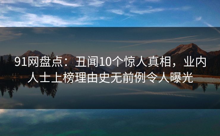 91网盘点:丑闻10个惊人真相,业内人士上榜理由史无前例令人曝光 91网盘点:丑闻10个惊人真相,业内人士上榜理由史无前例令人曝光