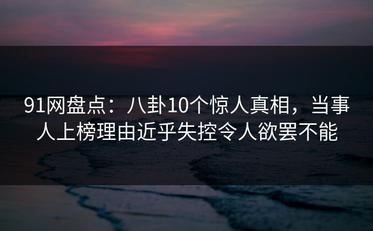 91网盘点:八卦10个惊人真相,当事人上榜理由近乎失控令人欲罢不能 91网盘点:八卦10个惊人真相,当事人上榜理由近乎失控令人欲罢不能