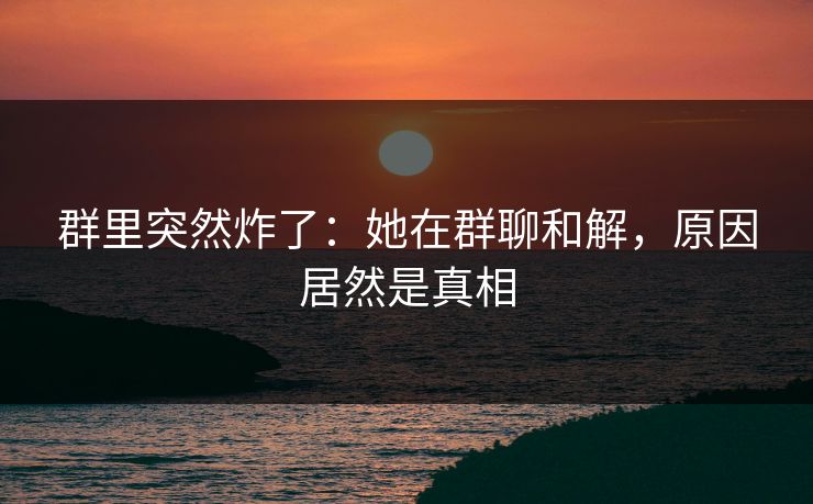 群里突然炸了:她在群聊和解,原因居然是真相 群里突然炸了:她在群聊和解,原因居然是真相