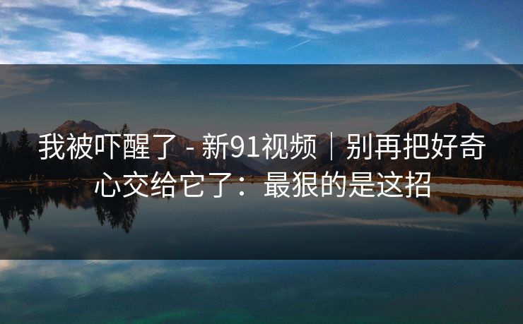 我被吓醒了 - 新91视频|别再把好奇心交给它了:最狠的是这招 我被吓醒了 - 新91视频|别再把好奇心交给它了:最狠的是这招