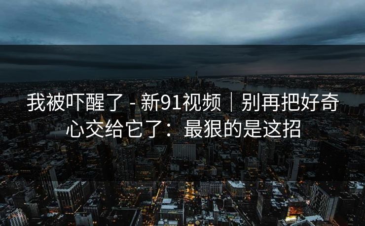 我被吓醒了 - 新91视频|别再把好奇心交给它了:最狠的是这招 我被吓醒了 - 新91视频|别再把好奇心交给它了:最狠的是这招