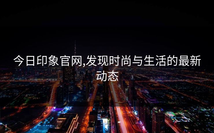 今日印象官网,发现时尚与生活的最新动态 今日印象官网,发现时尚与生活的最新动态