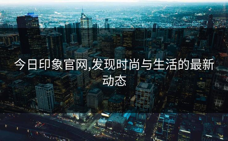 今日印象官网,发现时尚与生活的最新动态 今日印象官网,发现时尚与生活的最新动态