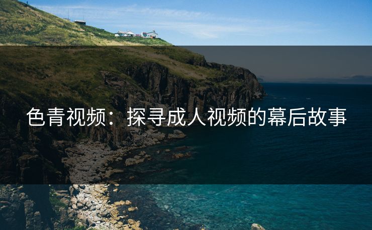 色青视频:探寻成人视频的幕后故事 色青视频:探寻成人视频的幕后故事