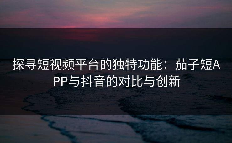 探寻短视频平台的独特功能：茄子短APP与抖音的对比与创新