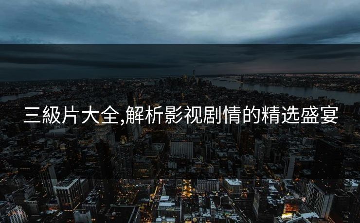 三級片大全,解析影视剧情的精选盛宴