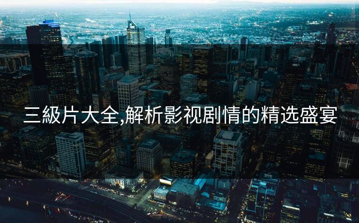 三級片大全,解析影视剧情的精选盛宴