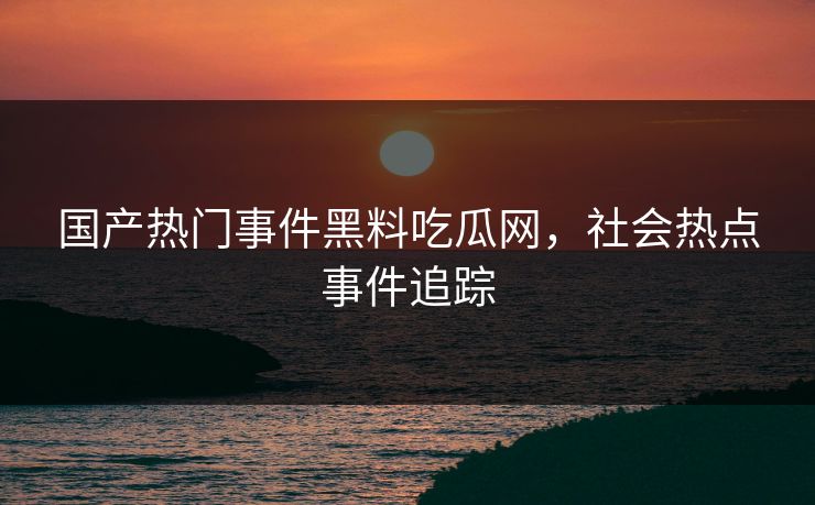 国产热门事件黑料吃瓜网，社会热点事件追踪