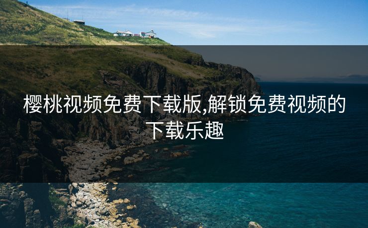 樱桃视频免费下载版,解锁免费视频的下载乐趣 樱桃视频免费下载版,解锁免费视频的下载乐趣