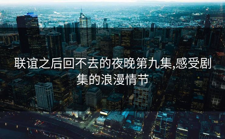 联谊之后回不去的夜晚第九集,感受剧集的浪漫情节 联谊之后回不去的夜晚第九集,感受剧集的浪漫情节