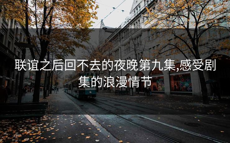 联谊之后回不去的夜晚第九集,感受剧集的浪漫情节 联谊之后回不去的夜晚第九集,感受剧集的浪漫情节