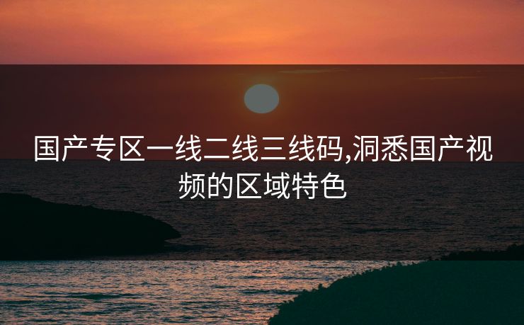 国产专区一线二线三线码,洞悉国产视频的区域特色 国产专区一线二线三线码,洞悉国产视频的区域特色