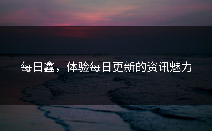 每日鑫,体验每日更新的资讯魅力 每日鑫,体验每日更新的资讯魅力