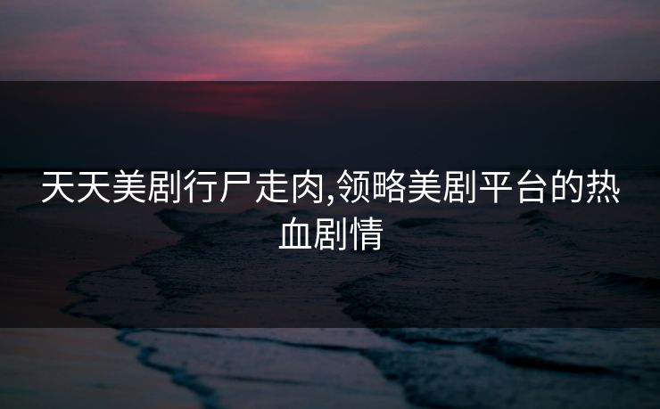 天天美剧行尸走肉,领略美剧平台的热血剧情