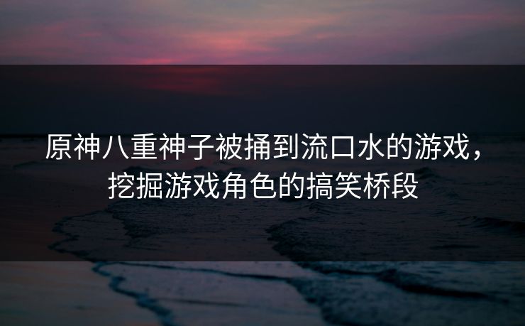 原神八重神子被捅到流口水的游戏,挖掘游戏角色的搞笑桥段 原神八重神子被捅到流口水的游戏,挖掘游戏角色的搞笑桥段