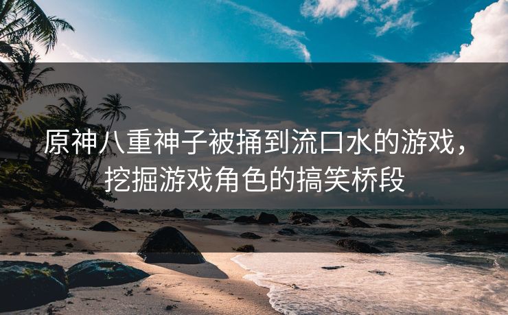 原神八重神子被捅到流口水的游戏,挖掘游戏角色的搞笑桥段 原神八重神子被捅到流口水的游戏,挖掘游戏角色的搞笑桥段