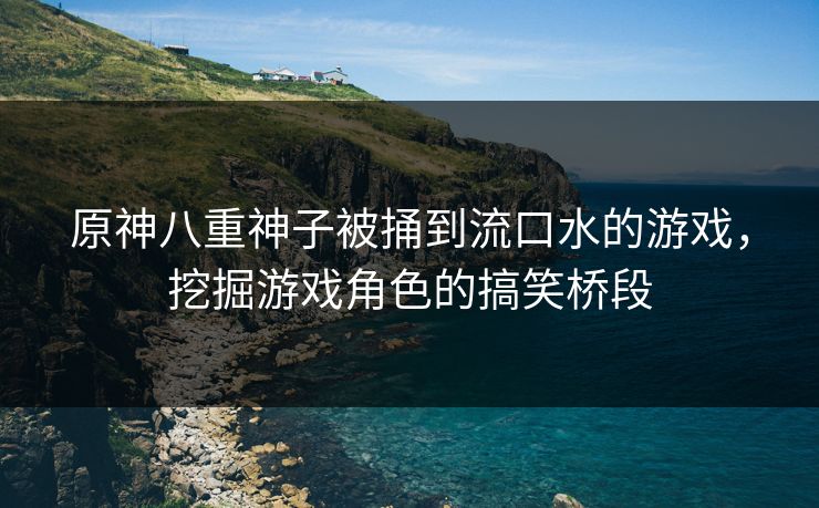 原神八重神子被捅到流口水的游戏,挖掘游戏角色的搞笑桥段 原神八重神子被捅到流口水的游戏,挖掘游戏角色的搞笑桥段
