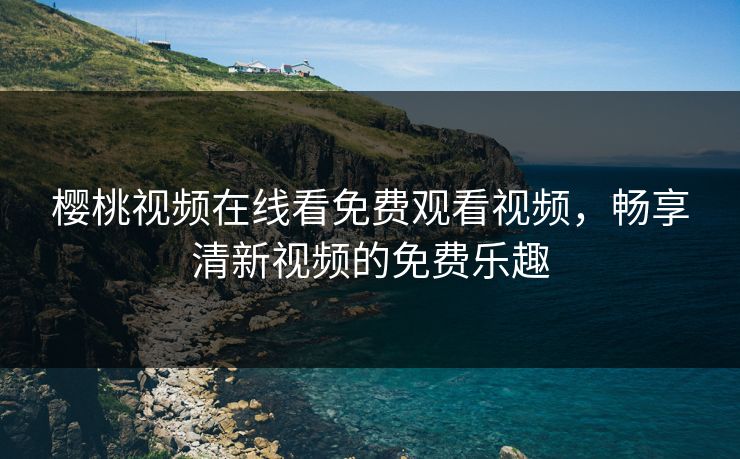 樱桃视频在线看免费观看视频,畅享清新视频的免费乐趣 樱桃视频在线看免费观看视频,畅享清新视频的免费乐趣