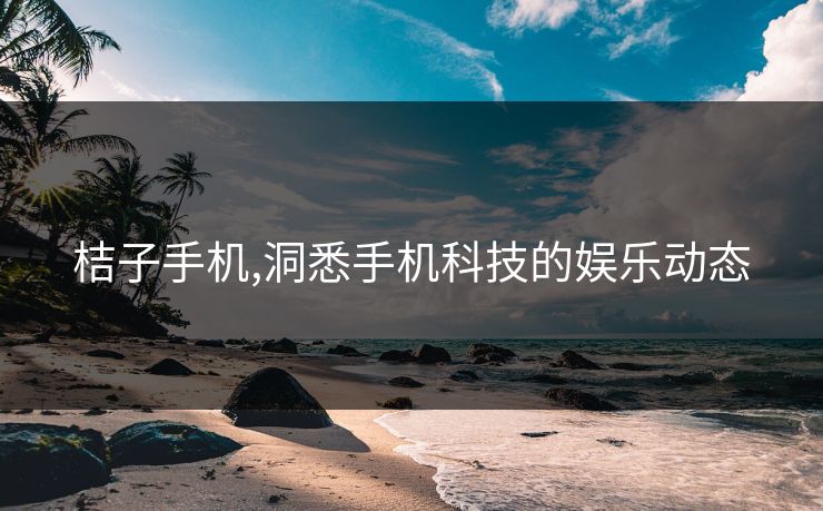 桔子手机,洞悉手机科技的娱乐动态 桔子手机,洞悉手机科技的娱乐动态