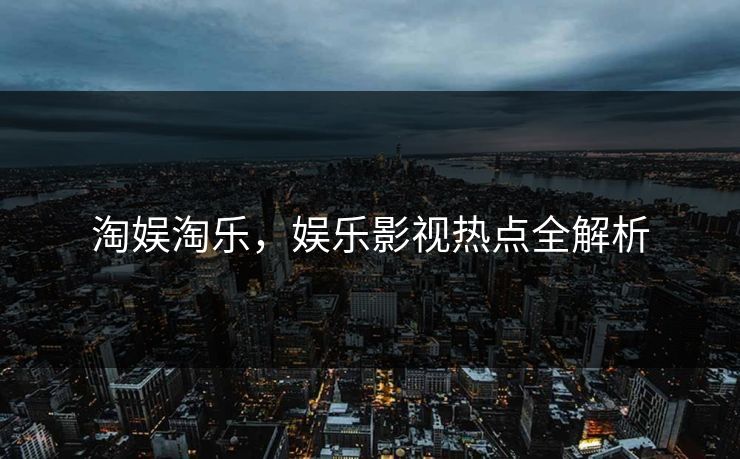 淘娱淘乐,娱乐影视热点全解析 淘娱淘乐,娱乐影视热点全解析