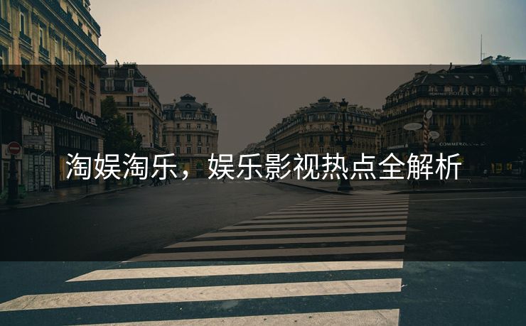 淘娱淘乐,娱乐影视热点全解析 淘娱淘乐,娱乐影视热点全解析