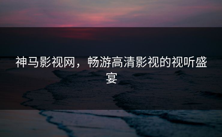 神马影视网,畅游高清影视的视听盛宴 神马影视网,畅游高清影视的视听盛宴