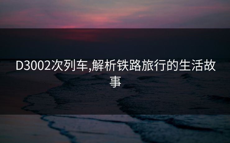 D3002次列车,解析铁路旅行的生活故事 D3002次列车,解析铁路旅行的生活故事