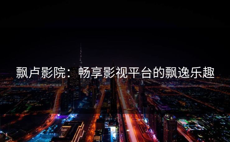 飘卢影院:畅享影视平台的飘逸乐趣 飘卢影院:畅享影视平台的飘逸乐趣
