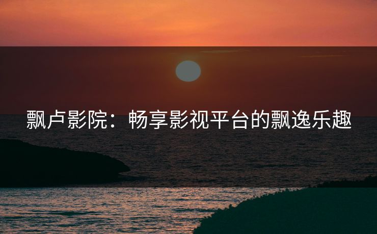 飘卢影院:畅享影视平台的飘逸乐趣 飘卢影院:畅享影视平台的飘逸乐趣