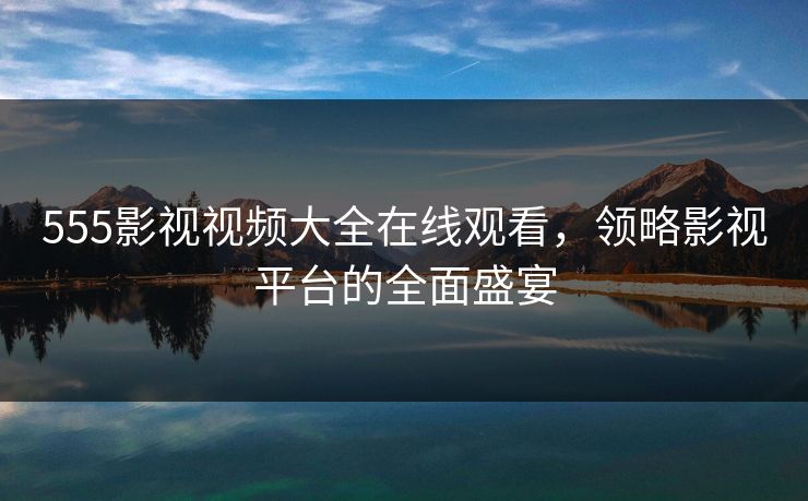 555影视视频大全在线观看，领略影视平台的全面盛宴